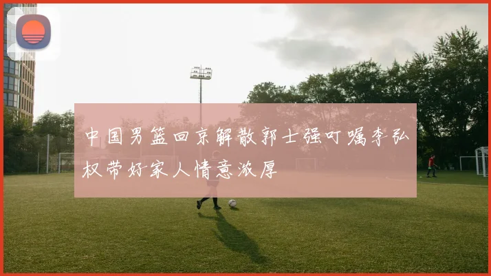 中国男篮回京解散郭士强叮嘱李弘权带好家人情意浓厚
