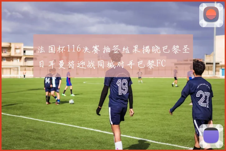 法国杯116决赛抽签结果揭晓巴黎圣日耳曼将迎战同城对手巴黎FC