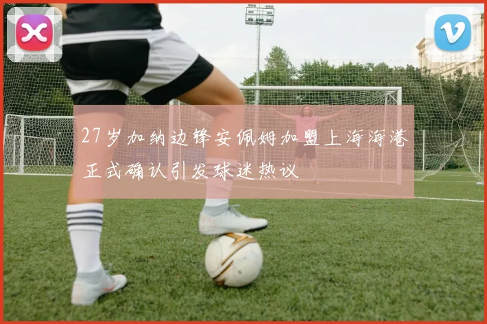 27岁加纳边锋安佩姆加盟上海海港正式确认引发球迷热议