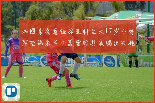 加图索有意征召亚特兰大17岁小将阿哈诺米兰今夏曾对其表现出兴趣