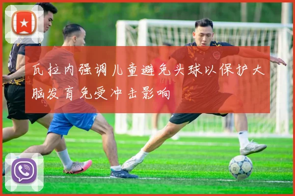 瓦拉内强调儿童避免头球以保护大脑发育免受冲击影响