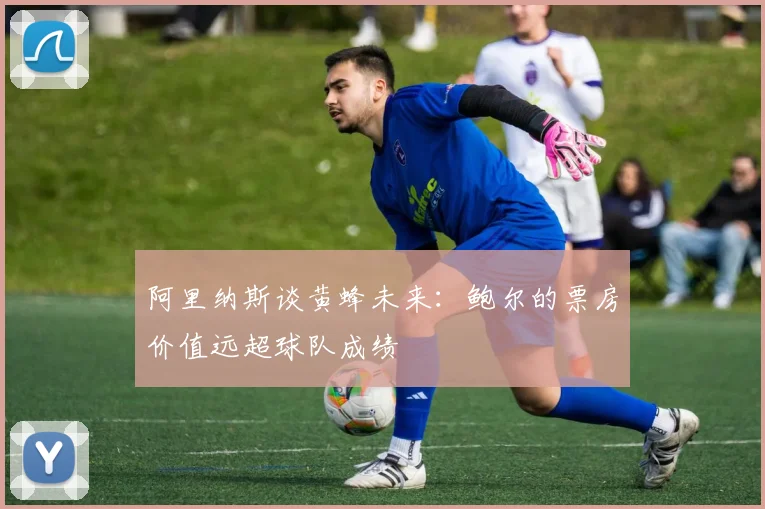 阿里纳斯谈黄蜂未来：鲍尔的票房价值远超球队成绩